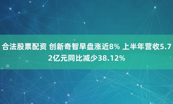 合法股票配资 创新奇智早盘涨近8% 上半年营收5.72亿元同比减少38.12%