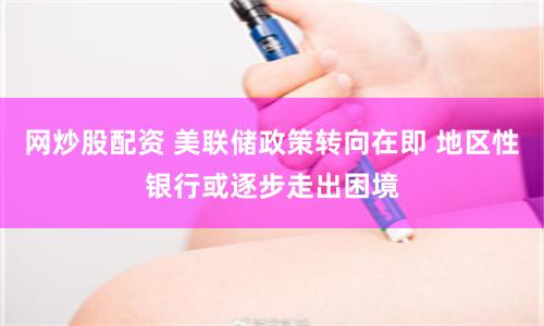 网炒股配资 美联储政策转向在即 地区性银行或逐步走出困境