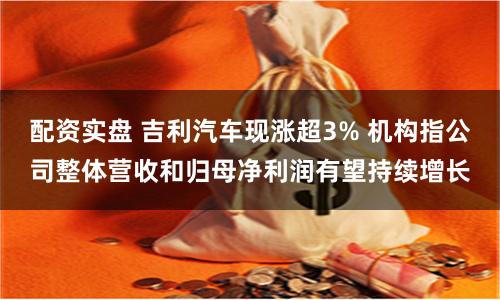 配资实盘 吉利汽车现涨超3% 机构指公司整体营收和归母净利润有望持续增长