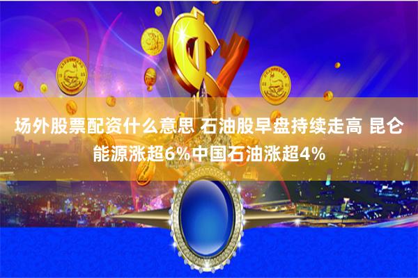 场外股票配资什么意思 石油股早盘持续走高 昆仑能源涨超6%中国石油涨超4%