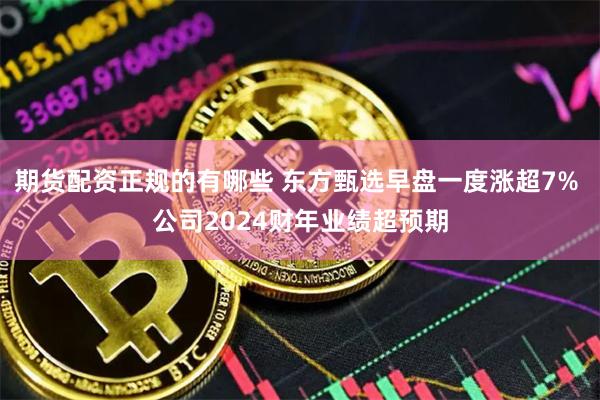 期货配资正规的有哪些 东方甄选早盘一度涨超7% 公司2024财年业绩超预期