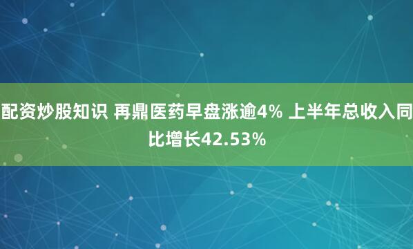 配资炒股知识 再鼎医药早盘涨逾4% 上半年总收入同比增长42.53%