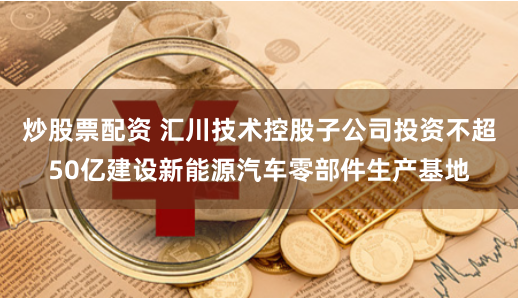 炒股票配资 汇川技术控股子公司投资不超50亿建设新能源汽车零部件生产基地