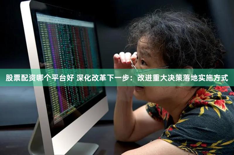 股票配资哪个平台好 深化改革下一步：改进重大决策落地实施方式