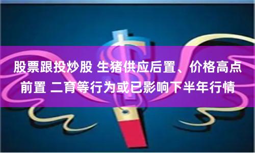 股票跟投炒股 生猪供应后置、价格高点前置 二育等行为或已影响下半年行情