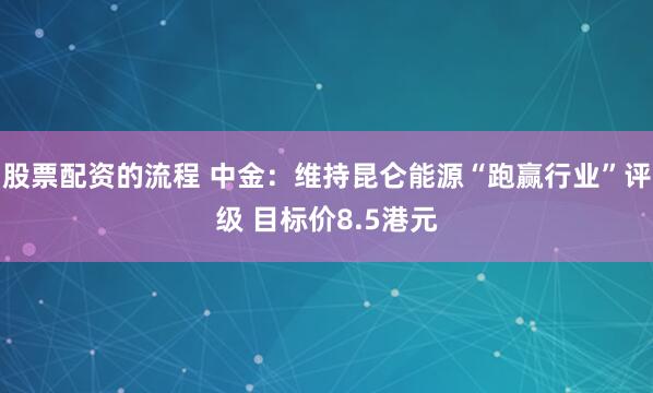 股票配资的流程 中金：维持昆仑能源“跑赢行业”评级 目标价8.5港元