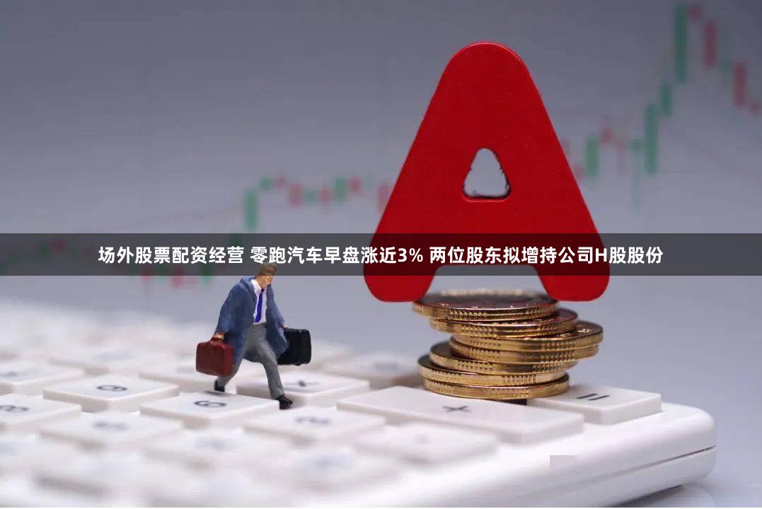 场外股票配资经营 零跑汽车早盘涨近3% 两位股东拟增持公司H股股份