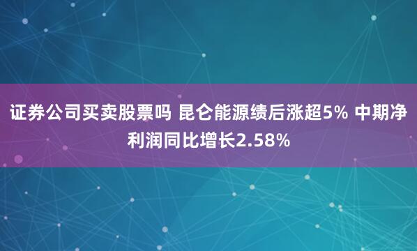 证券公司买卖股票吗 昆仑能源绩后涨超5% 中期净利润同比增长2.58%
