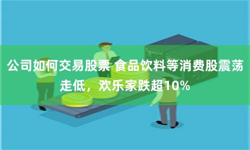 公司如何交易股票 食品饮料等消费股震荡走低，欢乐家跌超10%