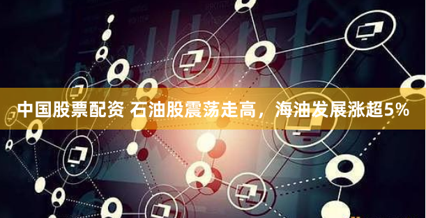 中国股票配资 石油股震荡走高，海油发展涨超5%
