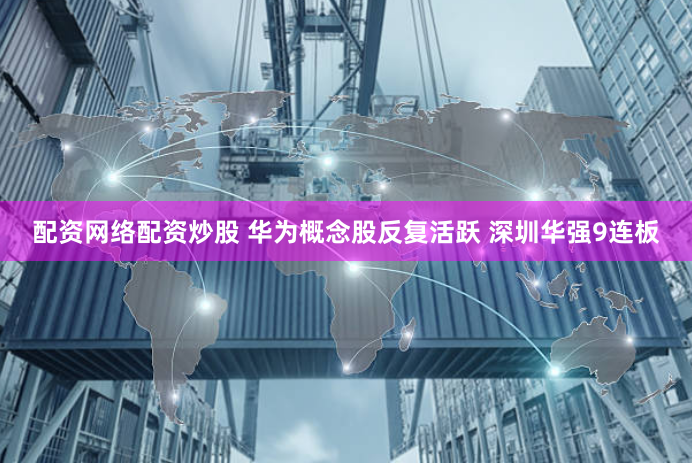 配资网络配资炒股 华为概念股反复活跃 深圳华强9连板