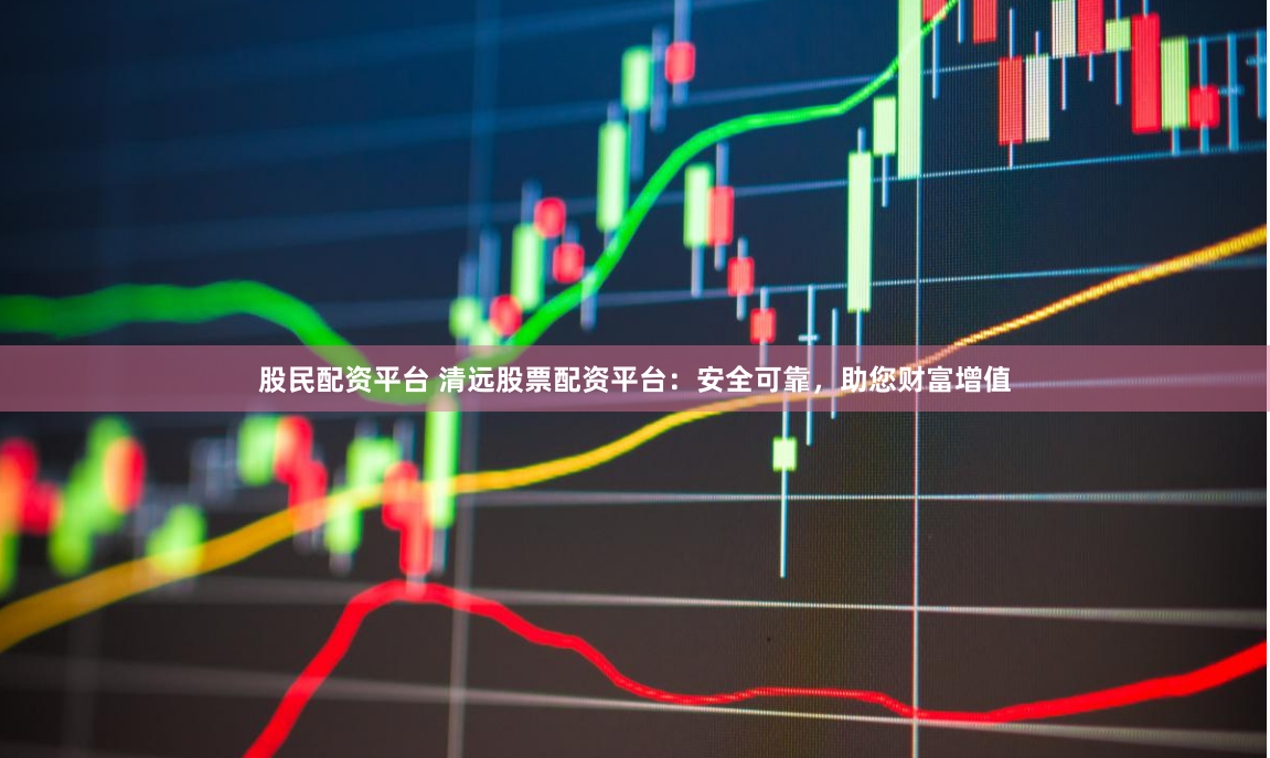 股民配资平台 清远股票配资平台：安全可靠，助您财富增值