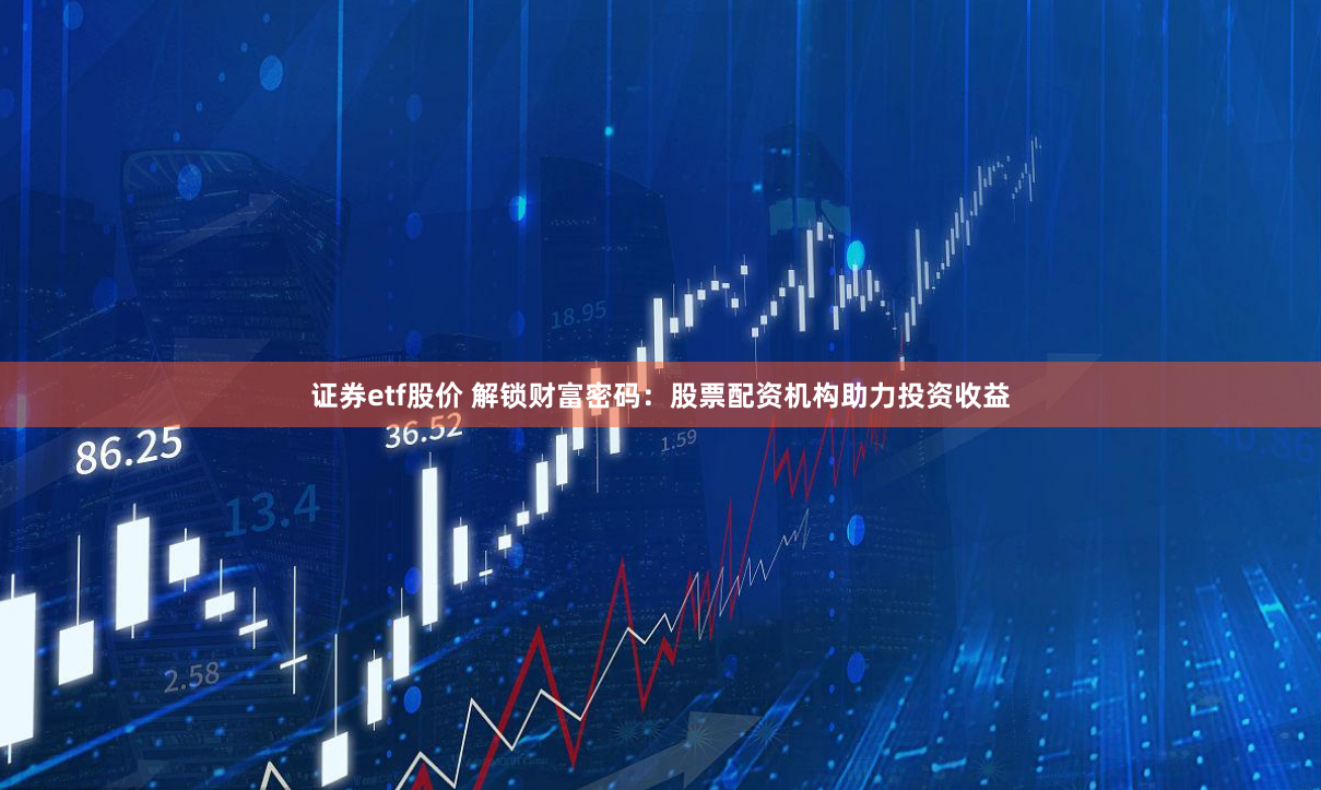 证券etf股价 解锁财富密码：股票配资机构助力投资收益