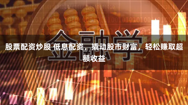股票配资炒股 低息配资，撬动股市财富，轻松赚取超额收益