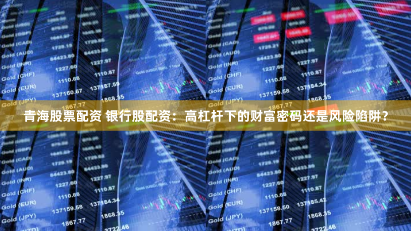 青海股票配资 银行股配资：高杠杆下的财富密码还是风险陷阱？