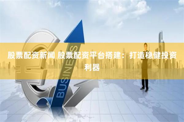 股票配资新闻 股票配资平台搭建：打造稳健投资利器