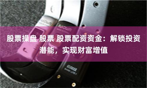 股票操盘 股票 股票配资资金：解锁投资潜能，实现财富增值