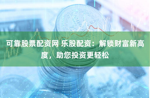 可靠股票配资网 乐股配资：解锁财富新高度，助您投资更轻松