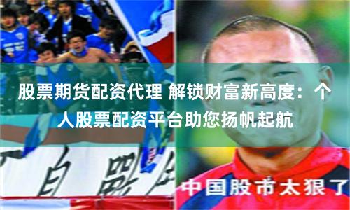 股票期货配资代理 解锁财富新高度：个人股票配资平台助您扬帆起航