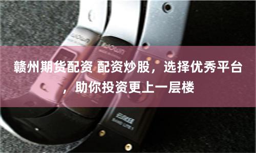 赣州期货配资 配资炒股，选择优秀平台，助你投资更上一层楼