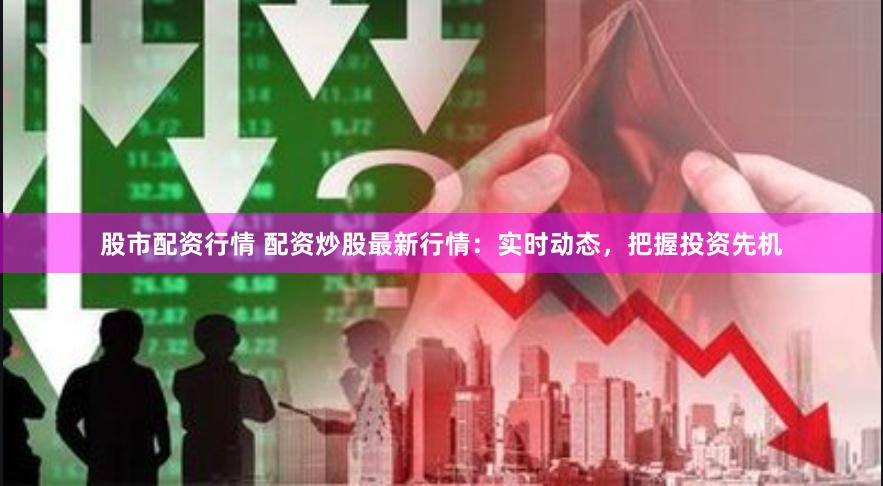 股市配资行情 配资炒股最新行情：实时动态，把握投资先机