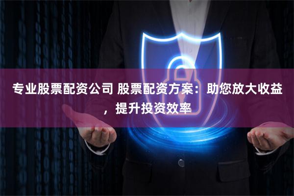 专业股票配资公司 股票配资方案：助您放大收益，提升投资效率